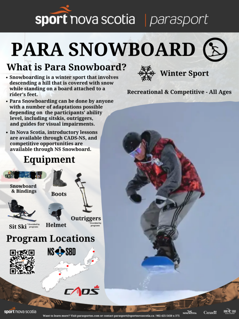 Para Snowboard is a winter sport with recreational and competitive opportunities for all ages.  Snowboarding is a winter sport that involves descending a hill that is covered with snow while standing on a board attached to a rider’s feet. Para Snowboarding can be done by anyone with a number of adaptations possible depending on  the participants' ability level, including sitskis, outriggers, and guides for visual impairments.  In Nova Scotia, introductory lessons are available through CADS-NS, and competitive opportunities are available through NS Snowboard.