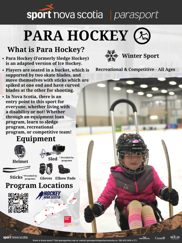 What is Para Hockey?  Para Hockey is a winter sport that is available to all ages, both recreationally and competitively.  Para Hockey (Formerly Sledge Hockey) is an adapted version of Ice Hockey. Players are seated in a bucket, which is supported by two skate blades, and move themselves with sticks which are spiked at one end and have curved blades at the other for shooting.  In Nova Scotia, there is an entry point to this sport for everyone, whether living with a disability or not! Whether through an equipment loan program, learn to sledge program, recreational program, or competitive team!
Required equipment includes sticks and sleds which are provided by all programs, and helmets, hockey gloves, and elbow pads which are provided by the players.